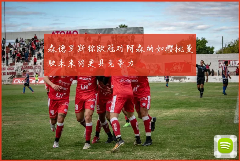 森德罗斯称欧冠对阿森纳如樱桃曼联未来将更具竞争力