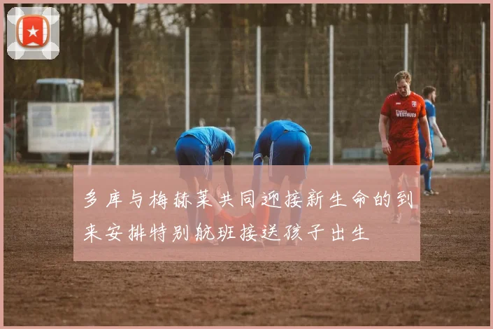 多库与梅赫莱共同迎接新生命的到来安排特别航班接送孩子出生