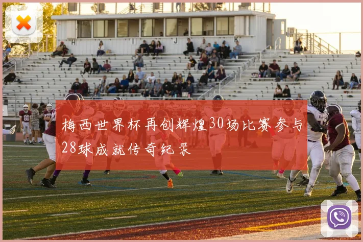 梅西世界杯再创辉煌30场比赛参与28球成就传奇纪录