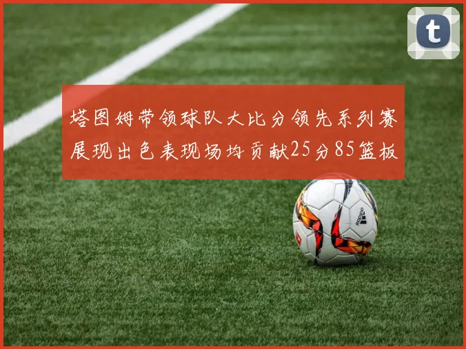 塔图姆带领球队大比分领先系列赛展现出色表现场均贡献25分85篮板55助攻