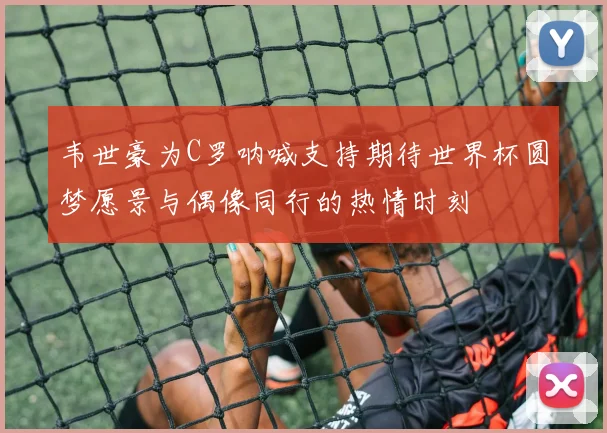 韦世豪为C罗呐喊支持期待世界杯圆梦愿景与偶像同行的热情时刻