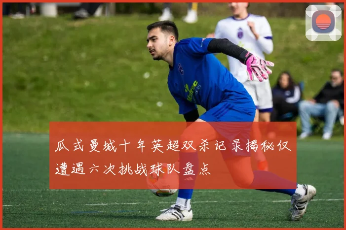 瓜式曼城十年英超双杀记录揭秘仅遭遇六次挑战球队盘点