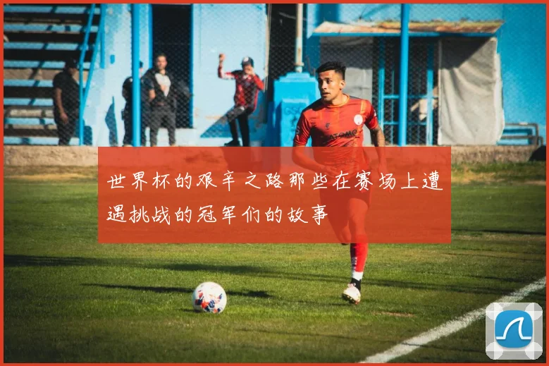 世界杯的艰辛之路那些在赛场上遭遇挑战的冠军们的故事