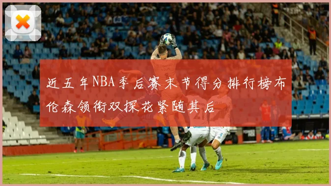 近五年NBA季后赛末节得分排行榜布伦森领衔双探花紧随其后