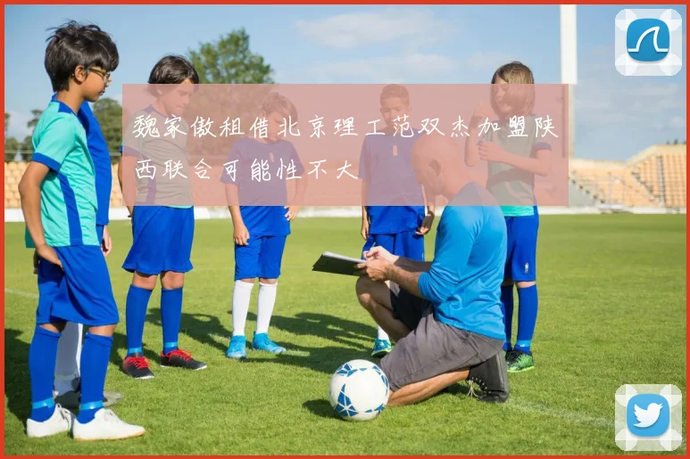 魏家傲租借北京理工范双杰加盟陕西联合可能性不大