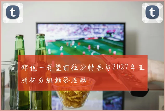 邵佳一有望前往沙特参与2027年亚洲杯分组抽签活动