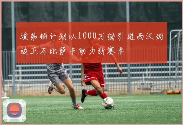埃弗顿计划以1000万镑引进西汉姆边卫万比萨卡助力新赛季
