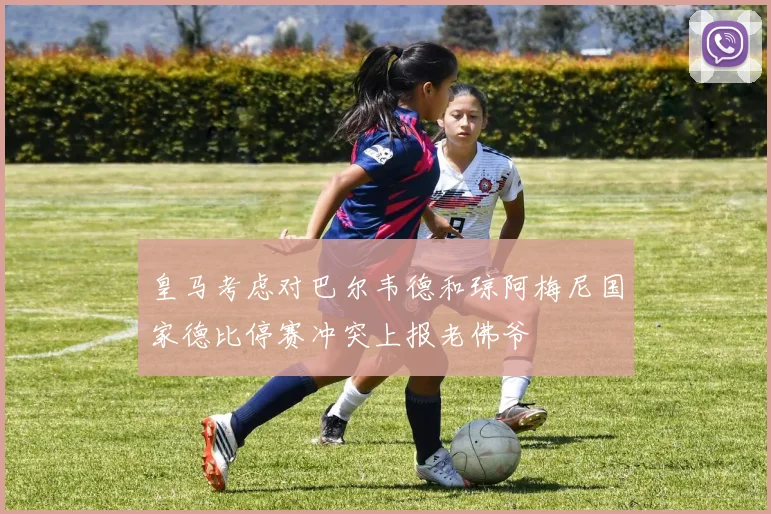 皇马考虑对巴尔韦德和琼阿梅尼国家德比停赛冲突上报老佛爷