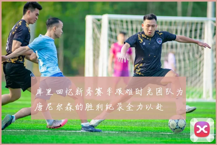 库里回忆新秀赛季艰难时光团队为唐尼尔森的胜利纪录全力以赴