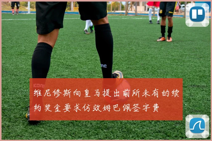 维尼修斯向皇马提出前所未有的续约奖金要求仿效姆巴佩签字费