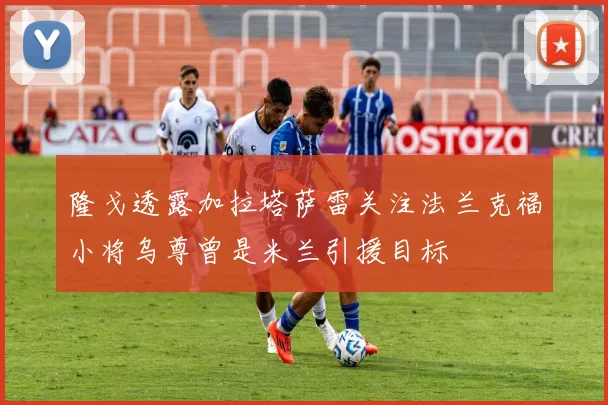 隆戈透露加拉塔萨雷关注法兰克福小将乌尊曾是米兰引援目标