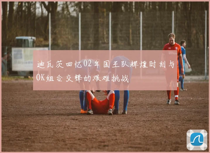 迪瓦茨回忆02年国王队辉煌时刻与OK组合交锋的艰难挑战