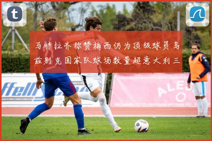 马特拉齐称赞梅西仍为顶级球员乌兹别克国家队球场数量超意大利三倍