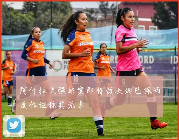 阿什拉夫强奸案即将裁决姆巴佩两度作证称其无辜