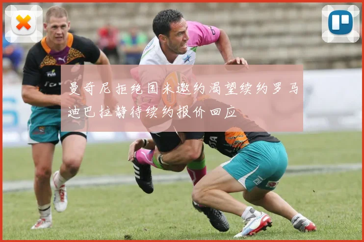 曼奇尼拒绝国米邀约渴望续约罗马迪巴拉静待续约报价回应