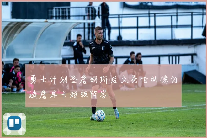 勇士计划签詹姆斯后交易伦纳德打造詹库卡超级阵容
