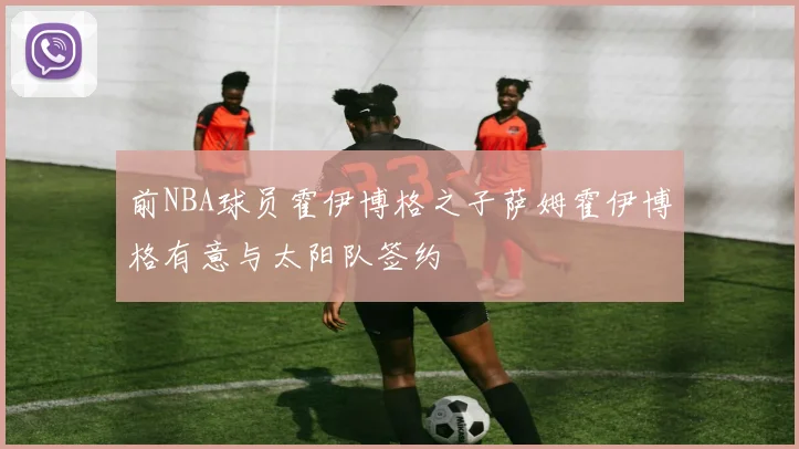 前NBA球员霍伊博格之子萨姆霍伊博格有意与太阳队签约