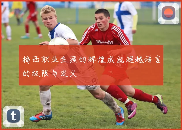 梅西职业生涯的辉煌成就超越语言的极限与定义