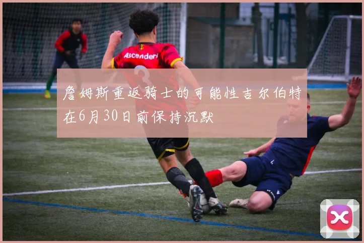 詹姆斯重返骑士的可能性吉尔伯特在6月30日前保持沉默