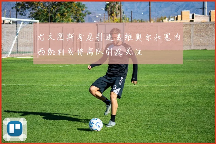 尤文图斯考虑引进基维奥尔和塞内西凯利或将离队引发关注