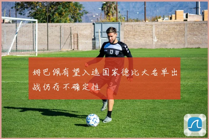 姆巴佩有望入选国家德比大名单出战仍存不确定性