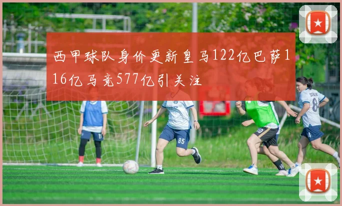 西甲球队身价更新皇马122亿巴萨116亿马竞577亿引关注