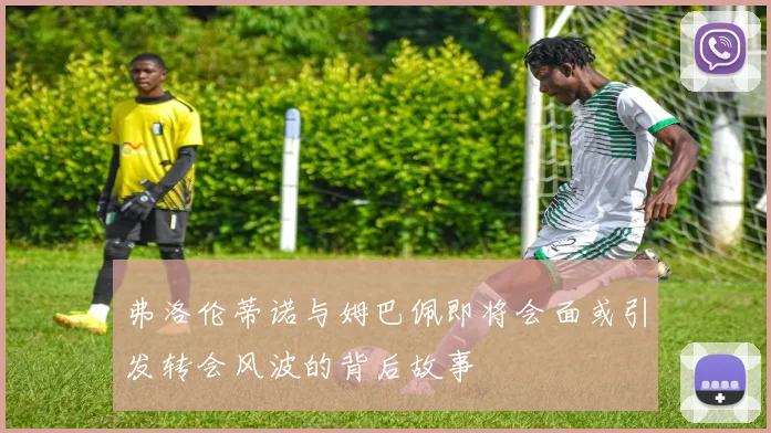 弗洛伦蒂诺与姆巴佩即将会面或引发转会风波的背后故事