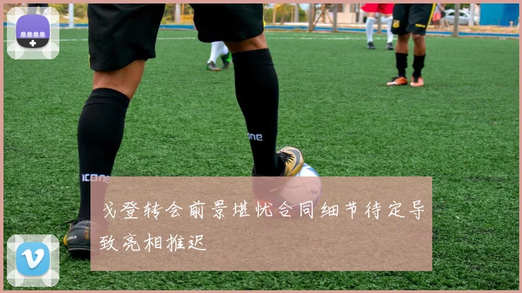戈登转会前景堪忧合同细节待定导致亮相推迟