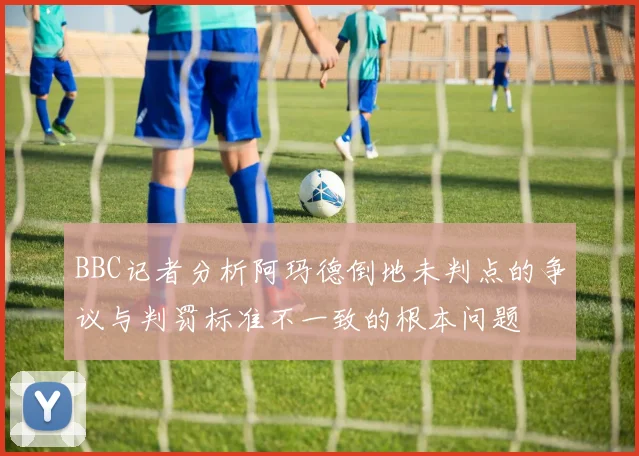 BBC记者分析阿玛德倒地未判点的争议与判罚标准不一致的根本问题