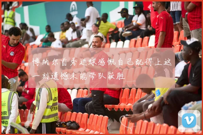 博纳尔首秀进球感慨自己配得上这一刻遗憾未能带队获胜