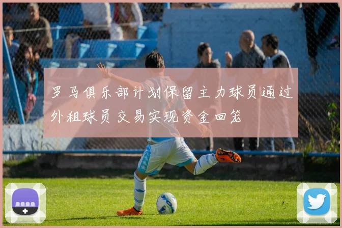 罗马俱乐部计划保留主力球员通过外租球员交易实现资金回笼